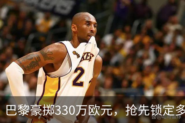 巴黎豪掷330万欧元，抢先锁定多尔热莱斯的“VIP通行证